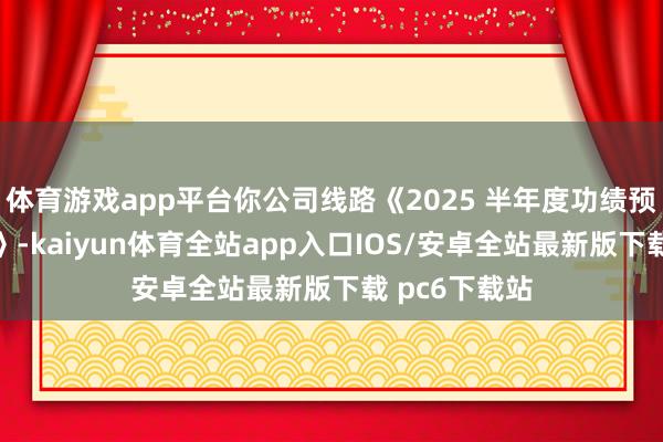 体育游戏app平台你公司线路《2025 半年度功绩预报修正公告》-kaiyun体育全站app入口IOS/安卓全站最新版下载 pc6下载站